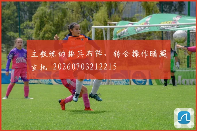 主教练的排兵布阵,转会操作暗藏玄机_20260703212215