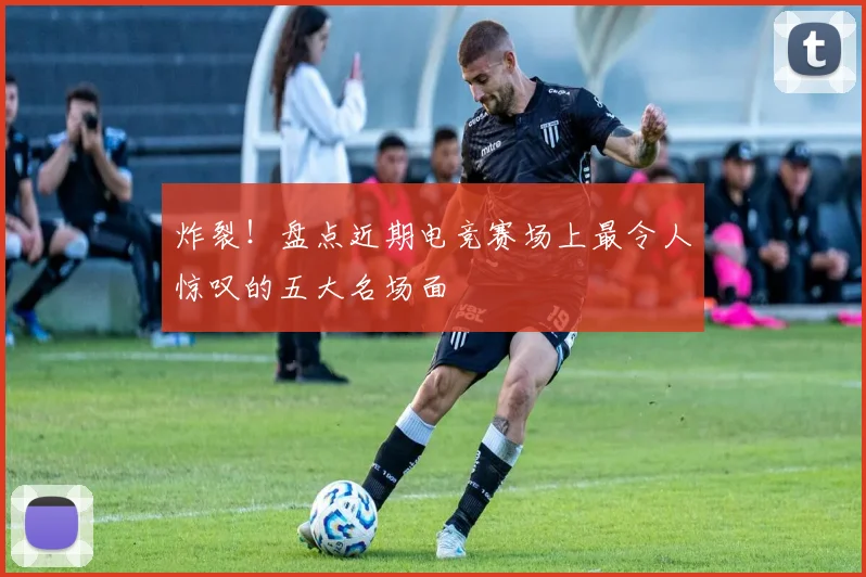 炸裂!盘点近期电竞赛场上最令人惊叹的五大名场面