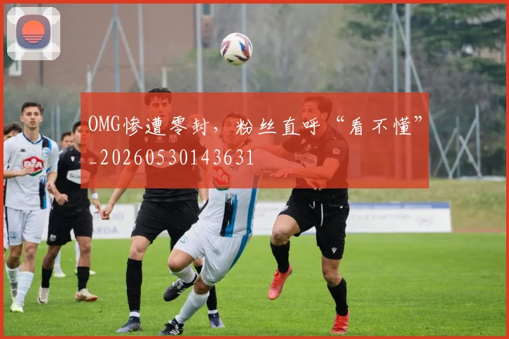 OMG惨遭零封,粉丝直呼“看不懂”_20260530143631