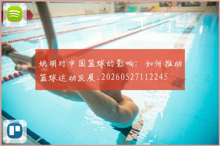 姚明对中国篮球的影响:如何推动篮球运动发展_20260527112245