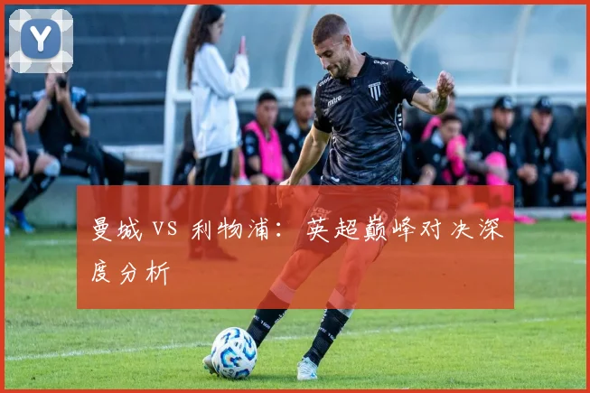 曼城 vs 利物浦：英超巅峰对决深度分析