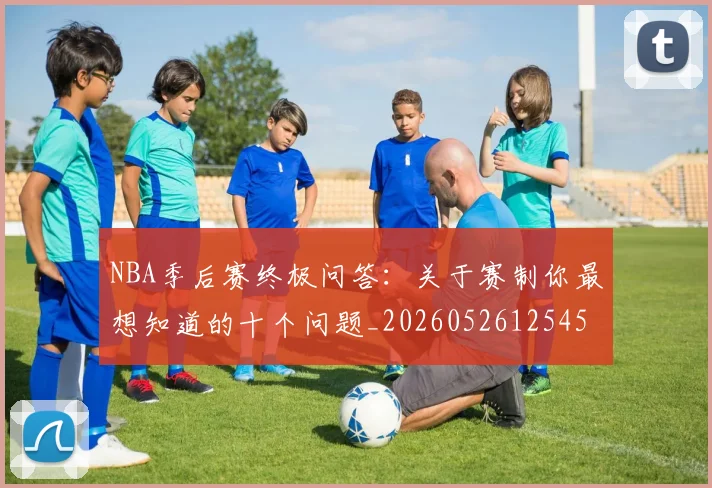 NBA季后赛终极问答:关于赛制你最想知道的十个问题_20260526125458_20260702164710