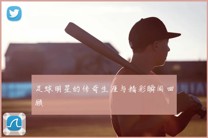 足球明星的传奇生涯与精彩瞬间回顾