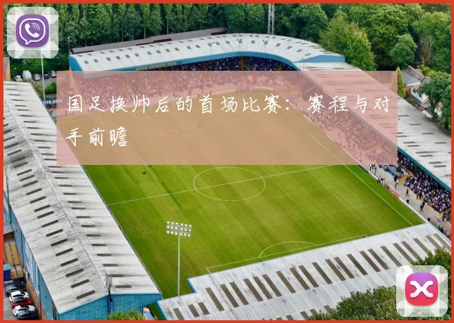 国足换帅后的首场比赛:赛程与对手前瞻