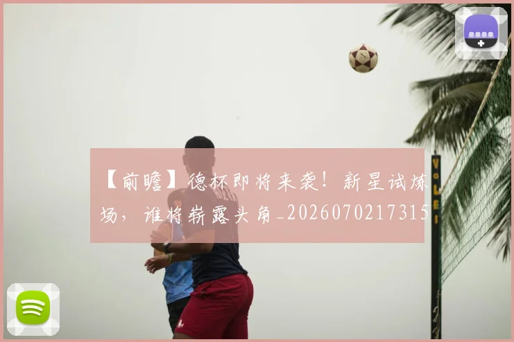 【前瞻】德杯即将来袭!新星试炼场,谁将崭露头角_20260702173157