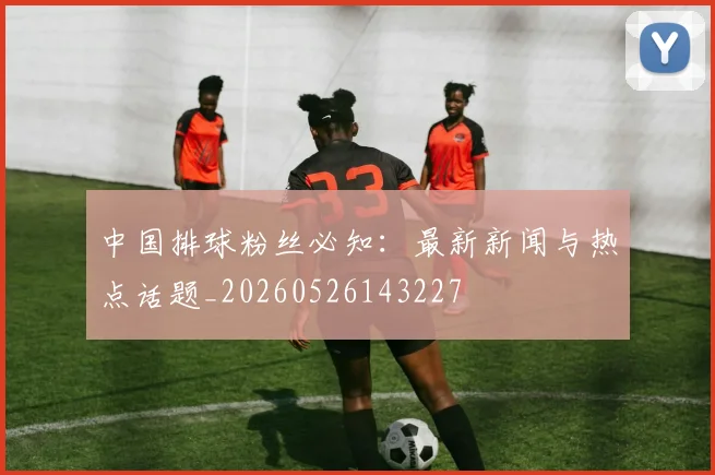 中国排球粉丝必知:最新新闻与热点话题_20260526143227