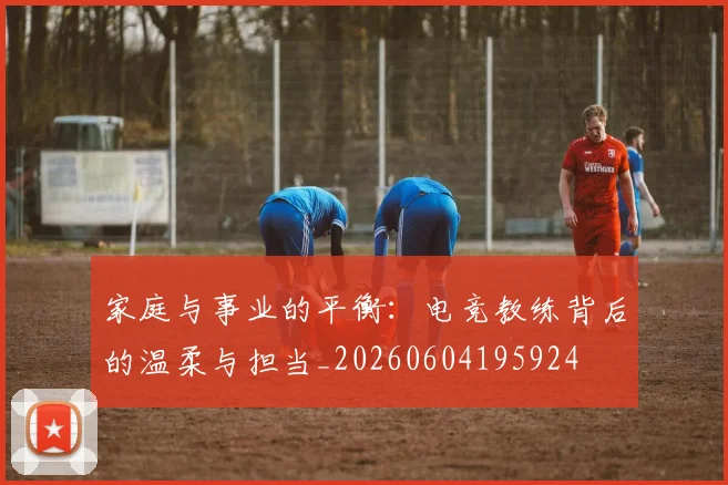 家庭与事业的平衡:电竞教练背后的温柔与担当_20260604195924