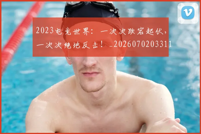 2023电竞世界:一次次跌宕起伏,一次次绝地反击!_20260702033114