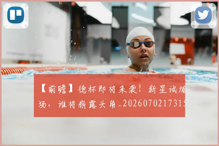 【前瞻】德杯即将来袭!新星试炼场,谁将崭露头角_20260702173157