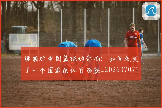 姚明对中国篮球的影响：如何改变了一个国家的体育面貌_20260707143248