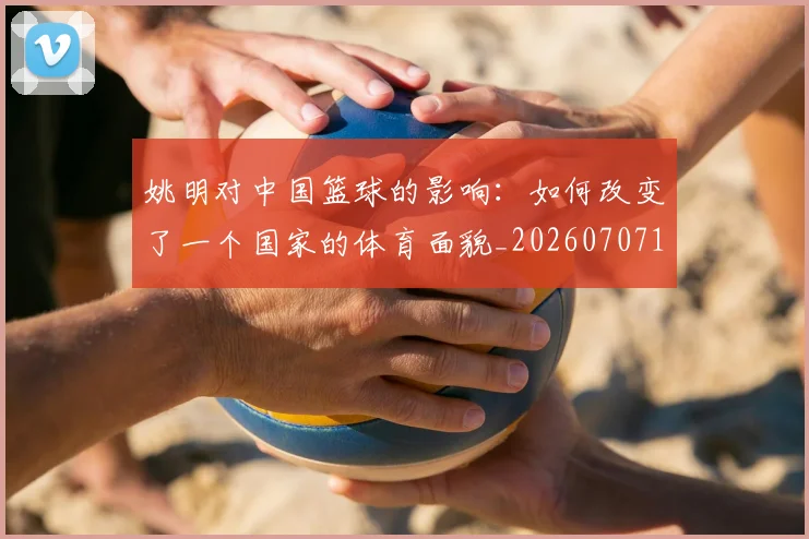 姚明对中国篮球的影响：如何改变了一个国家的体育面貌_20260707143248