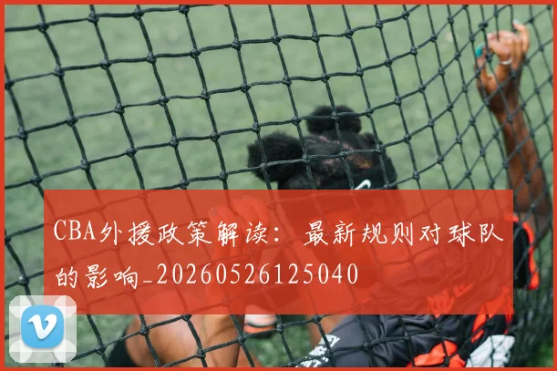 CBA外援政策解读:最新规则对球队的影响_20260526125040