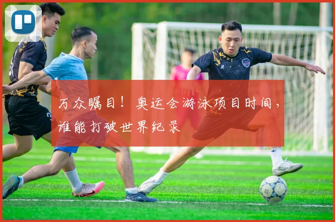 万众瞩目!奥运会游泳项目时间,谁能打破世界纪录