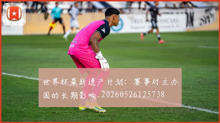 世界杯最新遗产计划：赛事对主办国的长期影响_20260526125738