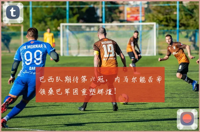 巴西队期待第六冠，内马尔能否率领桑巴军团重塑辉煌！
