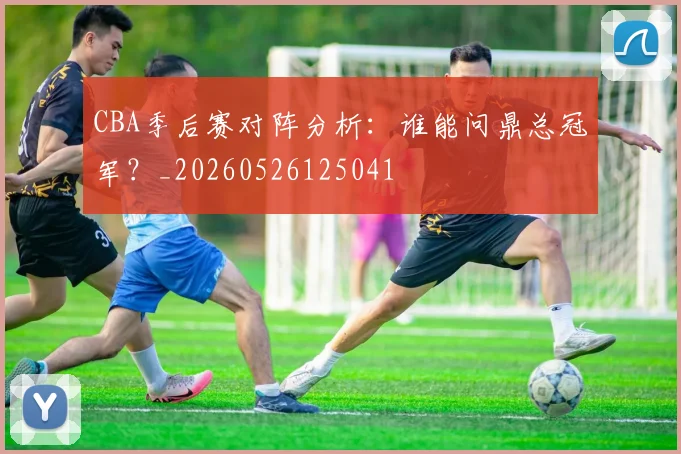 CBA季后赛对阵分析：谁能问鼎总冠军？_20260526125041