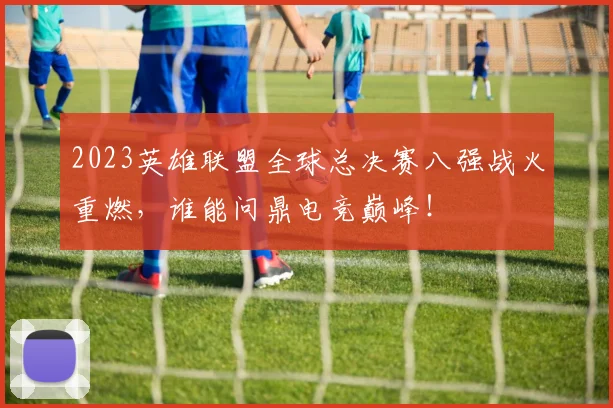2023英雄联盟全球总决赛八强战火重燃,谁能问鼎电竞巅峰!