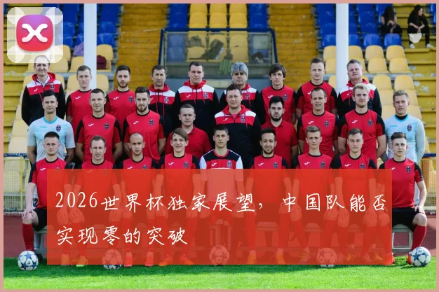 2026世界杯独家展望,中国队能否实现零的突破